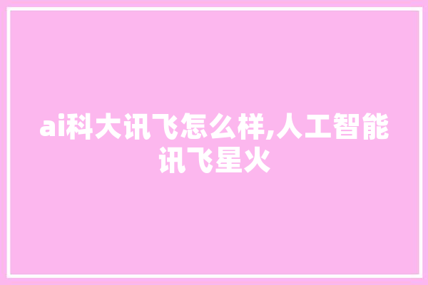 ai科大讯飞怎么样,人工智能讯飞星火 AI简讯