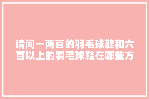 请问一两百的羽毛球鞋和六百以上的羽毛球鞋在哪些方面有区别,人工智能龙头股是哪几家上市公司