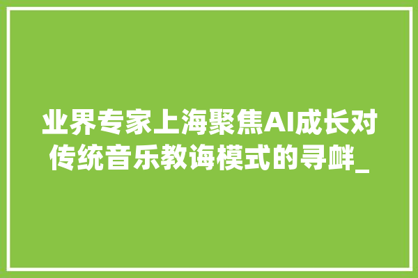 业界专家上海聚焦AI成长对传统音乐教诲模式的寻衅_音乐_华东师范年夜学 智能写作