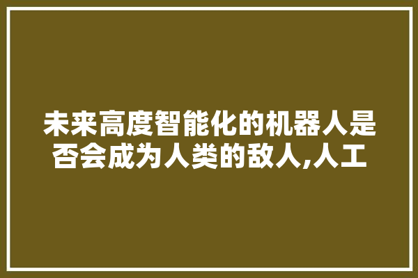 未来高度智能化的机器人是否会成为人类的敌人,人工智能脏话