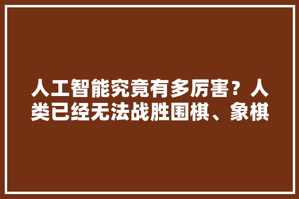 人工智能究竟有多厉害？人类已经无法战胜围棋、象棋类智能软件了吗,人工智能利害吗没有电了咋办