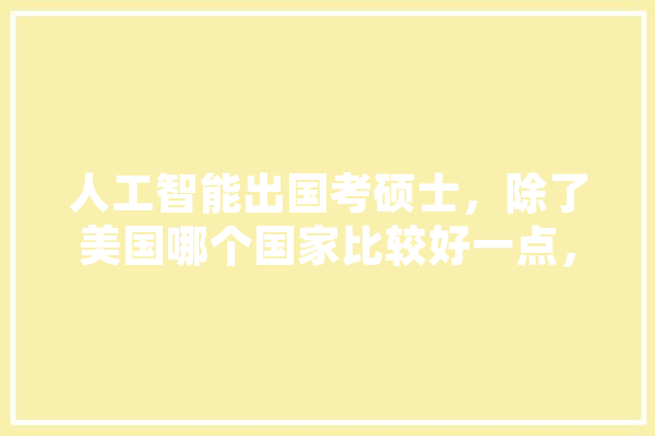 人工智能出国考硕士，除了美国哪个国家比较好一点，国内认可度高一点,人工智能爱酱