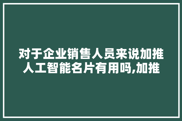 对于企业销售人员来说加推人工智能名片有用吗,加推人工智能名片