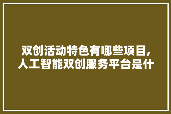 双创活动特色有哪些项目,人工智能双创服务平台是什么意思 AI简讯
