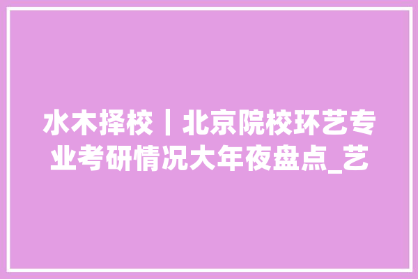 水木择校｜北京院校环艺专业考研情况大年夜盘点_艺术_专业 绘影字幕