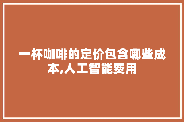 一杯咖啡的定价包含哪些成本,人工智能费用