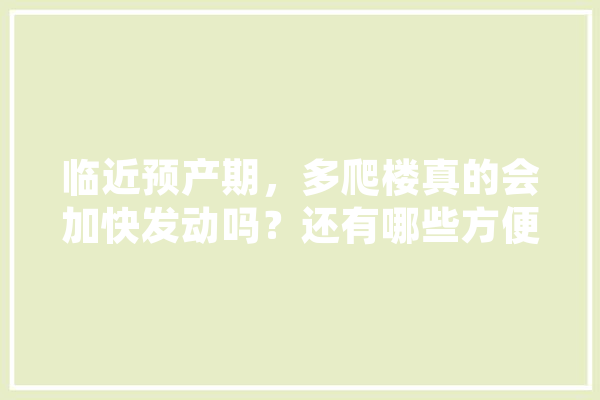 临近预产期，多爬楼真的会加快发动吗？还有哪些方便帮助快速生产的方法呢,人工智能产科工作总结