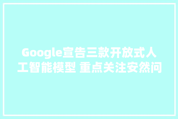 Google宣告三款开放式人工智能模型 重点关注安然问题_模子_年夜众 科技快讯