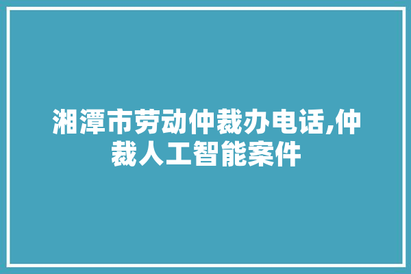 湘潭市劳动仲裁办电话,仲裁人工智能案件 智能写作