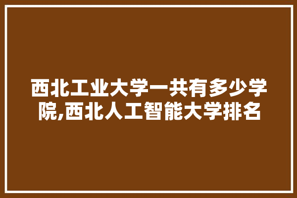 西北工业大学一共有多少学院,西北人工智能大学排名