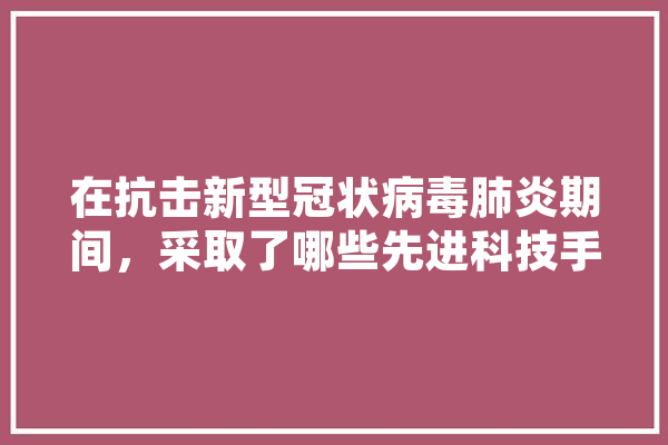 在抗击新型冠状病毒肺炎期间，采取了哪些先进科技手段？起到了怎样的作用,人工智能测序应用领域