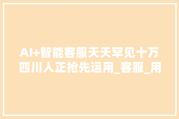AI+智能客服天天罕见十万四川人正抢先运用_客服_用户 AI快讯