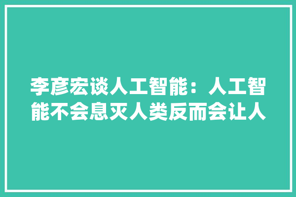 李彦宏谈人工智能：人工智能不会息灭人类反而会让人们获得长生_人工智能_人类 智能助手