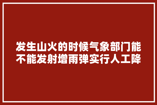 发生山火的时候气象部门能不能发射增雨弹实行人工降雨？有没有可行性,人工智能热度