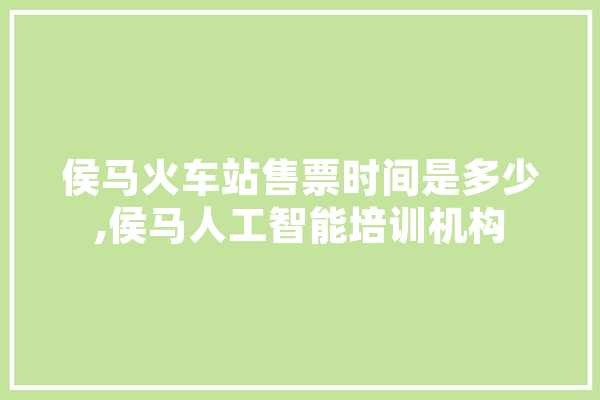 侯马火车站售票时间是多少,侯马人工智能培训机构