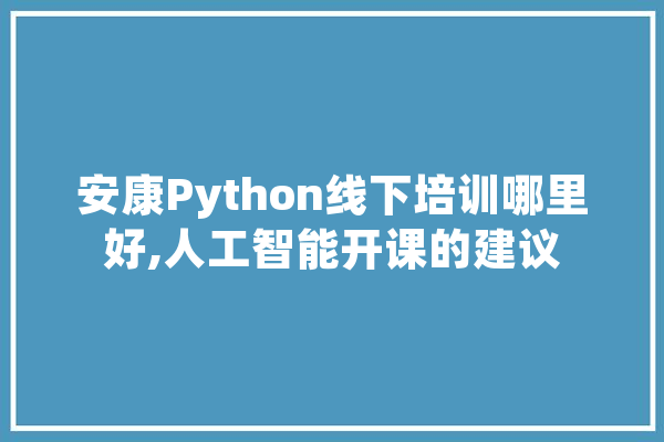 安康Python线下培训哪里好,人工智能开课的建议 AI简讯