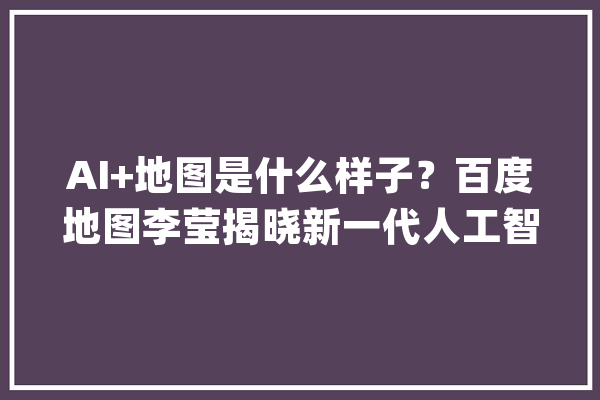 AI+地图是什么样子？百度地图李莹揭晓新一代人工智能地图_地图_技巧 绘影字幕
