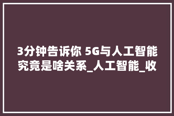 3分钟告诉你 5G与人工智能究竟是啥关系_人工智能_收集 智能问答