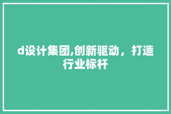 d设计集团,创新驱动，打造行业标杆 文字写作