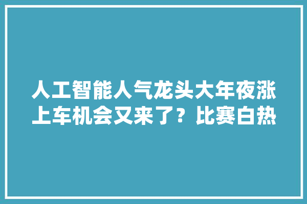 人工智能人气龙头大年夜涨上车机会又来了？比赛白热化明日揭晓冠军！_选手_税前 智能写作