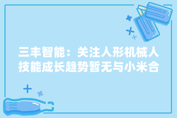 三丰智能：关注人形机械人技能成长趋势暂无与小米合作的相关信息_相干_公司 绘影字幕