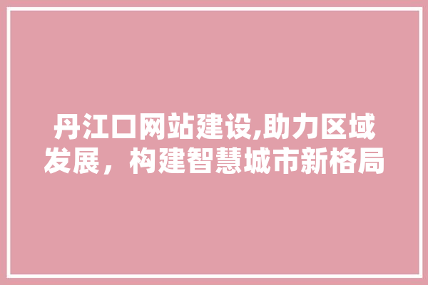 丹江口网站建设,助力区域发展，构建智慧城市新格局 文字写作