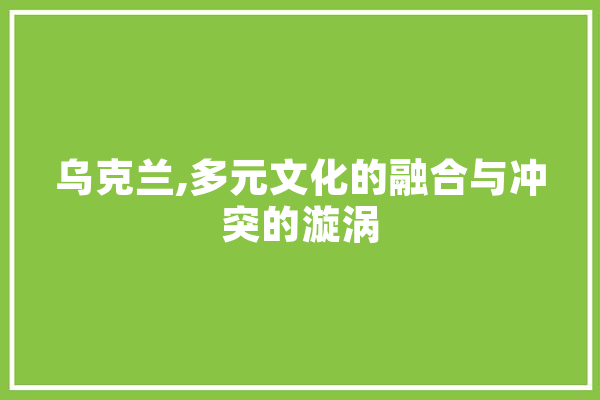 乌克兰,多元文化的融合与冲突的漩涡