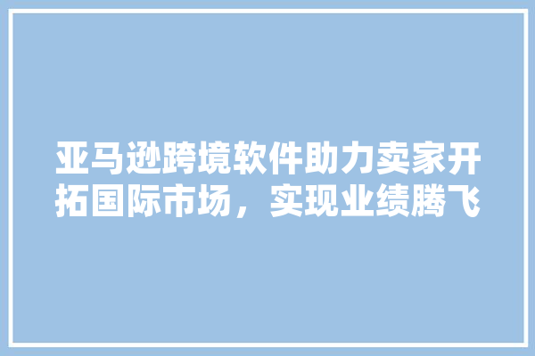 亚马逊跨境软件助力卖家开拓国际市场，实现业绩腾飞