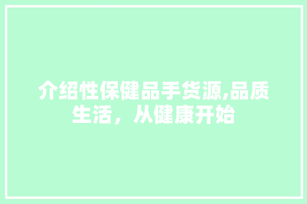 介绍性保健品手货源,品质生活，从健康开始