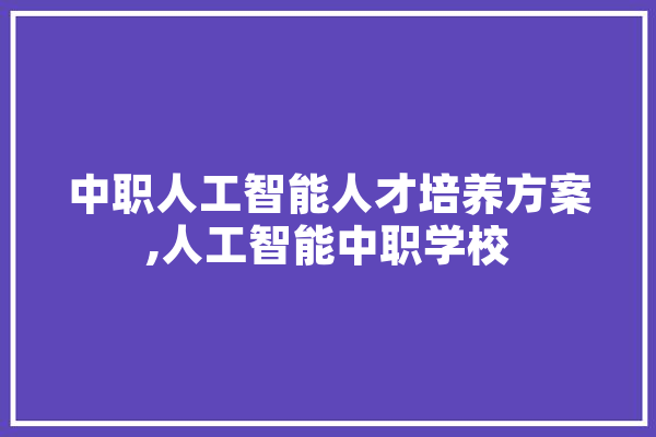 中职人工智能人才培养方案,人工智能中职学校 智能写作
