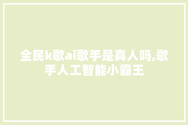 全民k歌ai歌手是真人吗,歌手人工智能小霸王 AI快讯