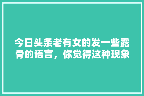 今日头条老有女的发一些露骨的语言，你觉得这种现象正常吗,阿猫人工智能官网 智能写作