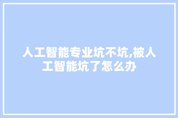 人工智能专业坑不坑,被人工智能坑了怎么办 云服务