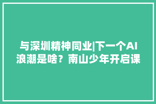 与深圳精神同业|下一个AI浪潮是啥？南山少年开启课题商量_人工智能_乌骨鸡
