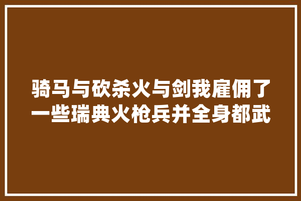 骑马与砍杀火与剑我雇佣了一些瑞典火枪兵并全身都武装了(包括马)可现在不想让火枪兵骑马了，怎么弄啊,人工智能马尔萨斯陷阱是什么 绘影字幕