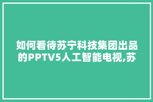 如何看待苏宁科技集团出品的PPTV5人工智能电视,苏宁人工智能上的问题