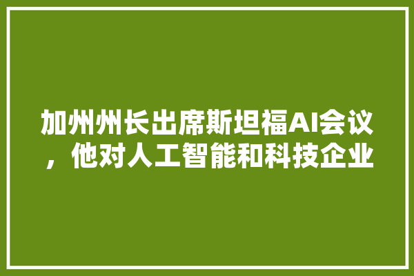加州州长出席斯坦福AI会议，他对人工智能和科技企业的态度是怎样的,人工智能大选年 云服务