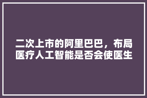 二次上市的阿里巴巴，布局医疗人工智能是否会使医生们失业呢,理疗人工智能有哪些 AI简讯