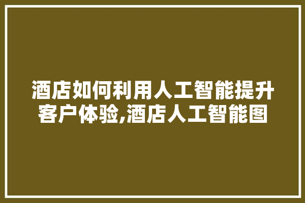 酒店如何利用人工智能提升客户体验,酒店人工智能图片 AI简讯