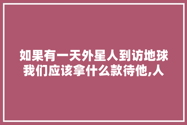 如果有一天外星人到访地球我们应该拿什么款待他,人工智能简论论文