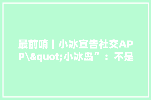 最前哨丨小冰宣告社交APP\"小冰岛”：不是元宇宙是虚拟版微信_冰岛_人工智能 文字写作