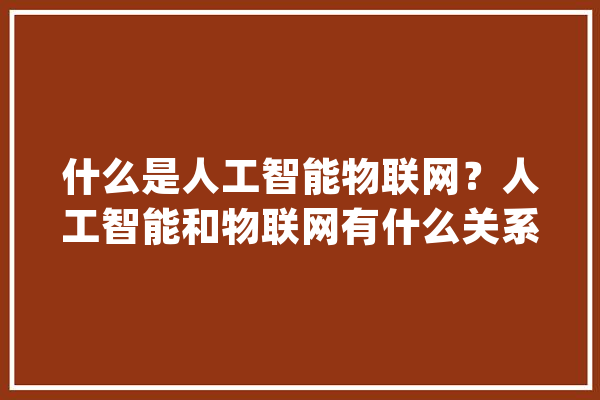 什么是人工智能物联网？人工智能和物联网有什么关系？_人工智能_数据 智能问答