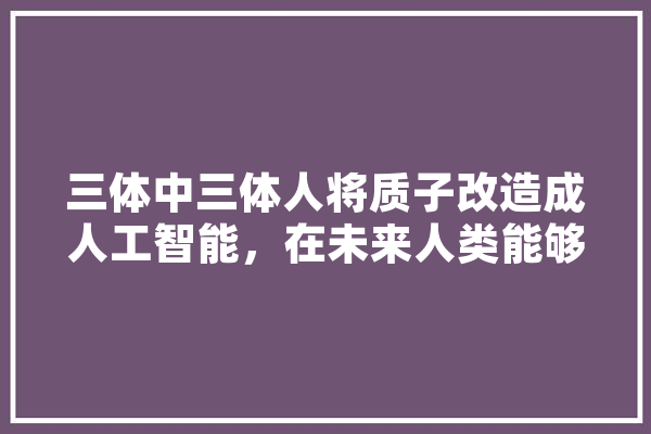 三体中三体人将质子改造成人工智能，在未来人类能够实现吗,人工智能改造未来手抄报文字怎么写 智能问答