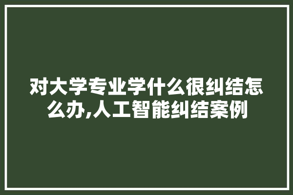对大学专业学什么很纠结怎么办,人工智能纠结案例 计算机