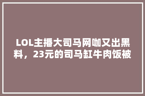 LOL主播大司马网咖又出黑料，23元的司马缸牛肉饭被吐槽没肉，你怎么看,人工智能 脏话