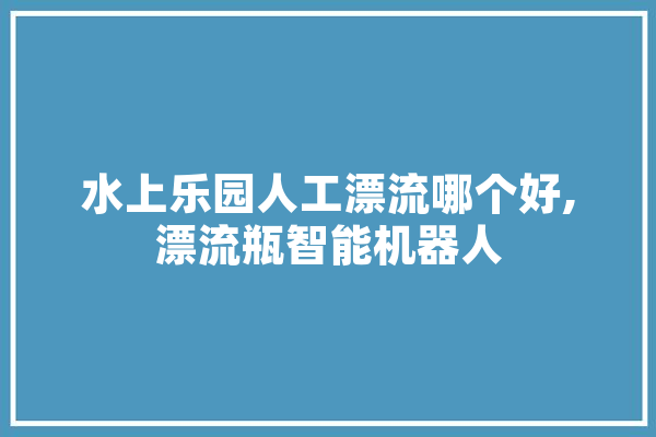 水上乐园人工漂流哪个好,漂流瓶智能机器人 文字写作