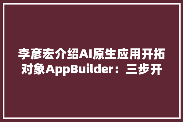 李彦宏介绍AI原生应用开拓对象AppBuilder：三步开拓一个应用_开辟者_三步