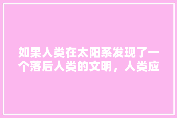 如果人类在太阳系发现了一个落后人类的文明，人类应该消灭它们吗,mo人工智能