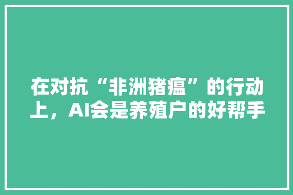 在对抗“非洲猪瘟”的行动上，AI会是养殖户的好帮手吗,猪的人工智能是什么 文字写作