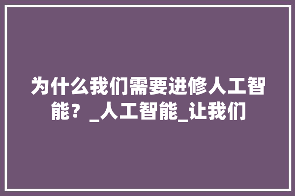 为什么我们需要进修人工智能？_人工智能_让我们 AI快讯